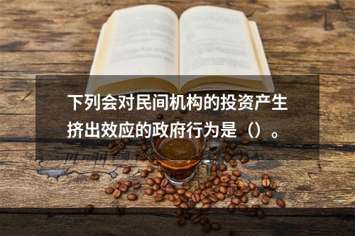 下列会对民间机构的投资产生挤出效应的政府行为是（）。