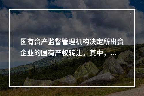 国有资产监督管理机构决定所出资企业的国有产权转让。其中，转让