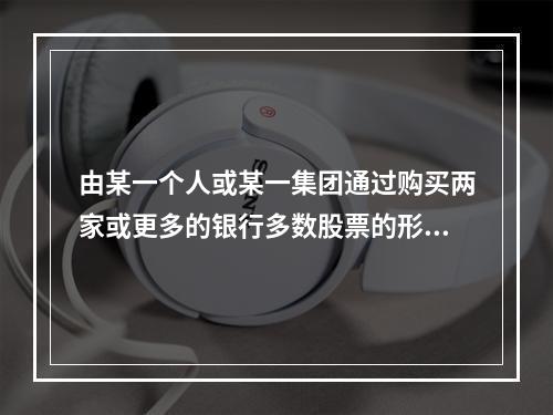 由某一个人或某一集团通过购买两家或更多的银行多数股票的形式，