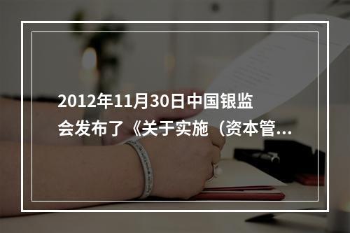 2012年11月30日中国银监会发布了《关于实施（资本管理办