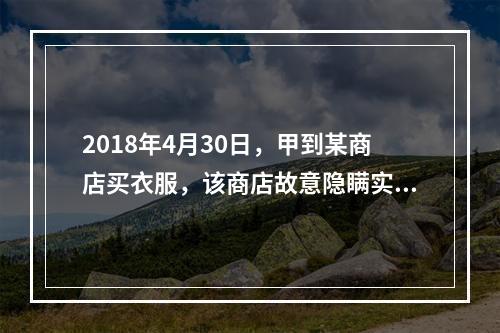 2018年4月30日，甲到某商店买衣服，该商店故意隐瞒实情，