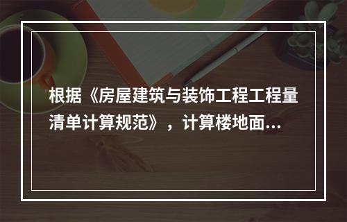 根据《房屋建筑与装饰工程工程量清单计算规范》，计算楼地面工程