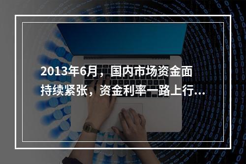 2013年6月，国内市场资金面持续紧张，资金利率一路上行，出