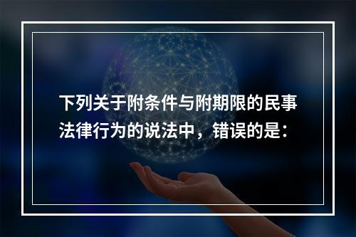 下列关于附条件与附期限的民事法律行为的说法中，错误的是：