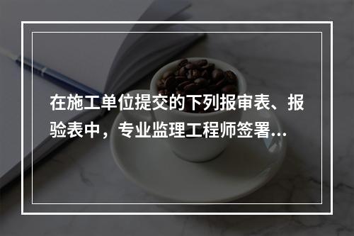 在施工单位提交的下列报审表、报验表中，专业监理工程师签署意见