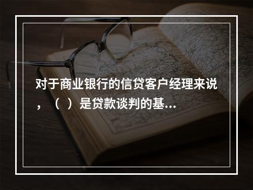 对于商业银行的信贷客户经理来说，（   ）是贷款谈判的基础。