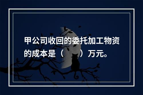 甲公司收回的委托加工物资的成本是（　　）万元。