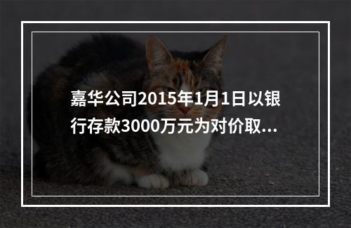 嘉华公司2015年1月1日以银行存款3000万元为对价取得天