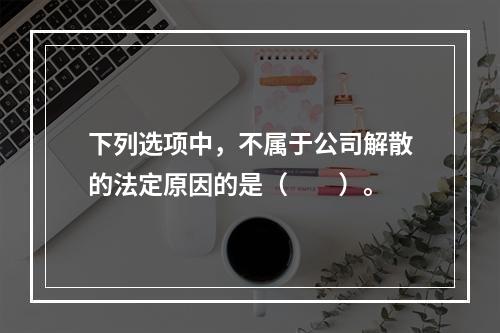 下列选项中，不属于公司解散的法定原因的是（　　）。