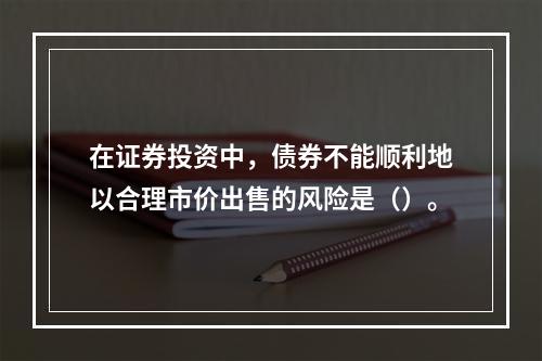 在证券投资中，债券不能顺利地以合理市价出售的风险是（）。