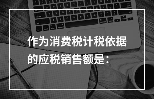 作为消费税计税依据的应税销售额是：