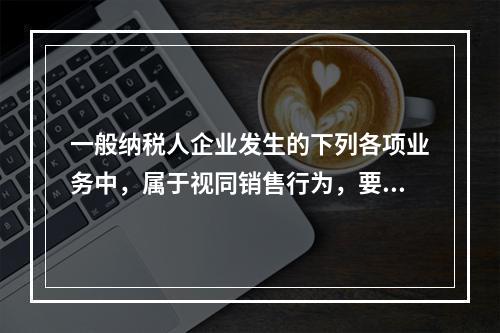 一般纳税人企业发生的下列各项业务中，属于视同销售行为，要计算