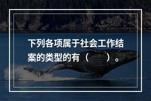 下列各项属于社会工作结案的类型的有（　　）。