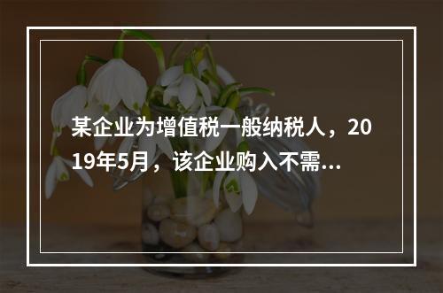 某企业为增值税一般纳税人，2019年5月，该企业购入不需要安