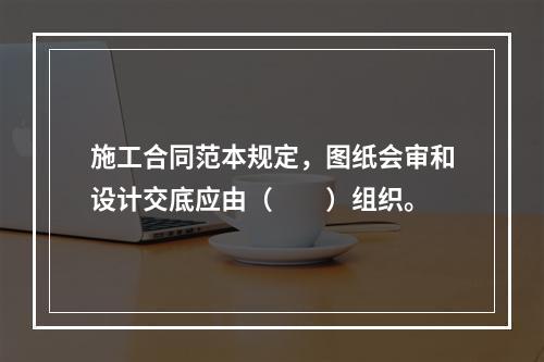 施工合同范本规定，图纸会审和设计交底应由（　　）组织。