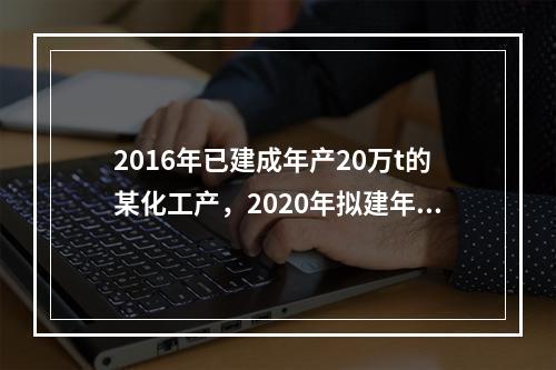 2016年已建成年产20万t的某化工产，2020年拟建年产1