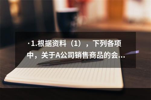 ·1.根据资料（1），下列各项中，关于A公司销售商品的会计处