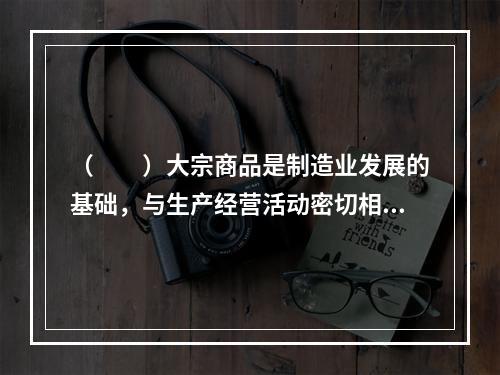 （  ）大宗商品是制造业发展的基础，与生产经营活动密切相关