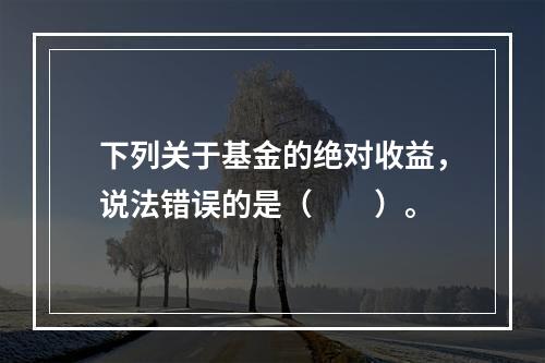 下列关于基金的绝对收益，说法错误的是（　　）。