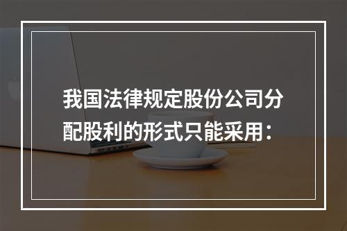 我国法律规定股份公司分配股利的形式只能采用：