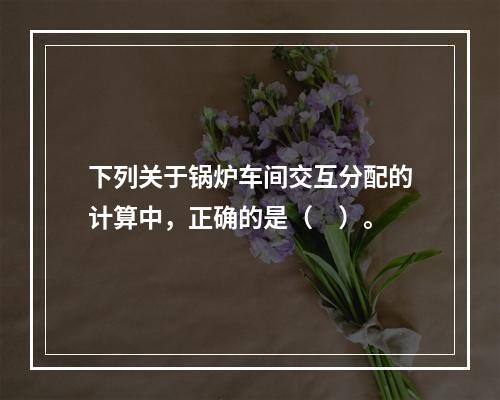 下列关于锅炉车间交互分配的计算中，正确的是（　）。