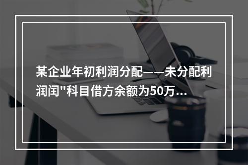 某企业年初利润分配——未分配利润闰