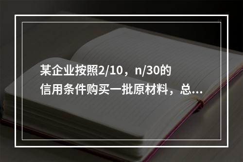 某企业按照2/10，n/30的信用条件购买一批原材料，总价款