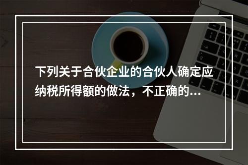 下列关于合伙企业的合伙人确定应纳税所得额的做法，不正确的是（