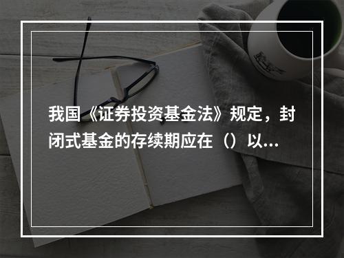 我国《证券投资基金法》规定，封闭式基金的存续期应在（）以上。