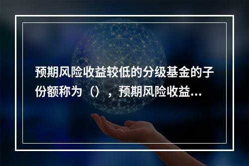 预期风险收益较低的分级基金的子份额称为（），预期风险收益较高