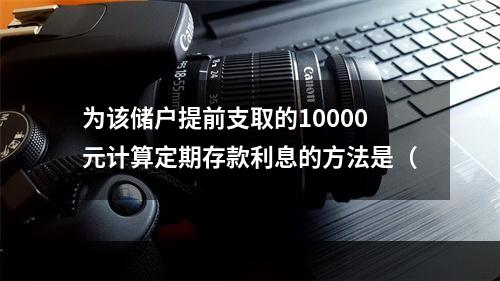 为该储户提前支取的10000元计算定期存款利息的方法是（