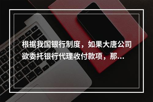 根据我国银行制度，如果大唐公司欲委托银行代理收付款项，那么它