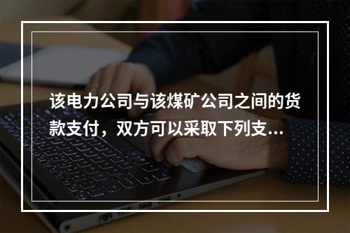 该电力公司与该煤矿公司之间的货款支付，双方可以采取下列支付结