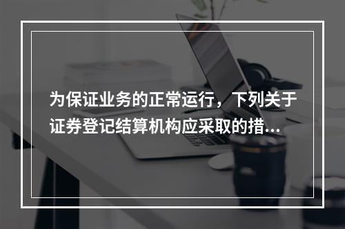 为保证业务的正常运行，下列关于证券登记结算机构应采取的措施的