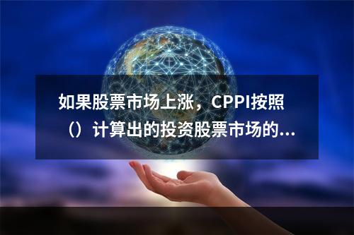 如果股票市场上涨，CPPI按照（）计算出的投资股票市场的资金