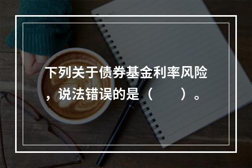 下列关于债券基金利率风险，说法错误的是（　　）。