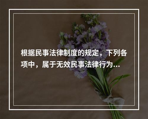 根据民事法律制度的规定，下列各项中，属于无效民事法律行为的有