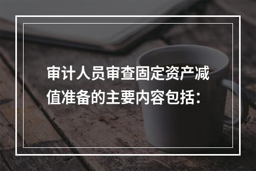 审计人员审查固定资产减值准备的主要内容包括：