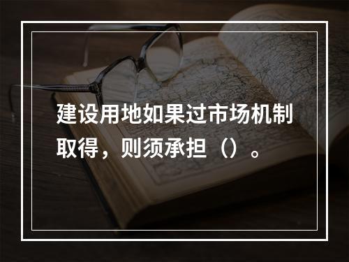 建设用地如果过市场机制取得，则须承担（）。