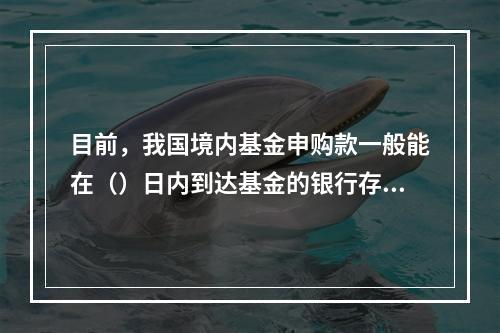 目前，我国境内基金申购款一般能在（）日内到达基金的银行存款账