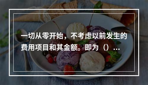 一切从零开始，不考虑以前发生的费用项目和其金额。即为（）。