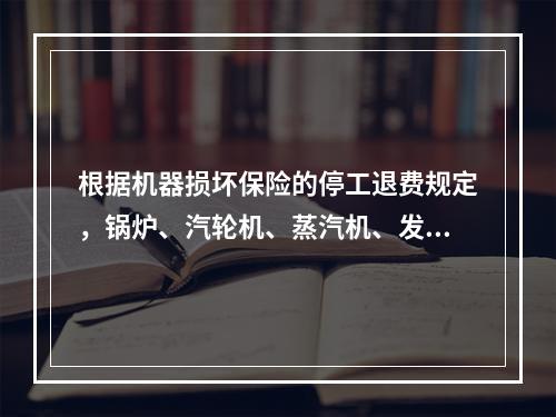 根据机器损坏保险的停工退费规定，锅炉、汽轮机、蒸汽机、发电机