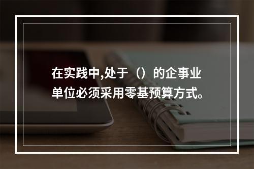 在实践中,处于（）的企事业单位必须采用零基预算方式。