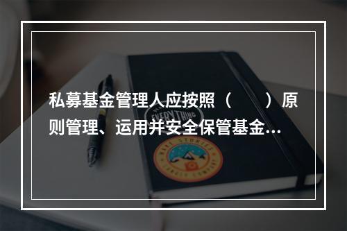 私募基金管理人应按照（　　）原则管理、运用并安全保管基金财产