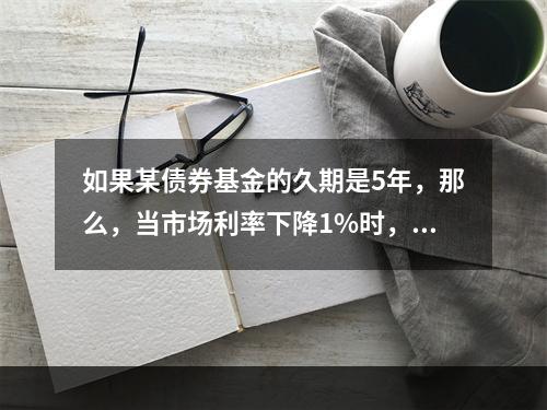 如果某债券基金的久期是5年，那么，当市场利率下降1%时，该债