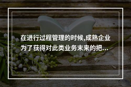 在进行过程管理的时候,成熟企业为了获得对此类业务末来的把握,