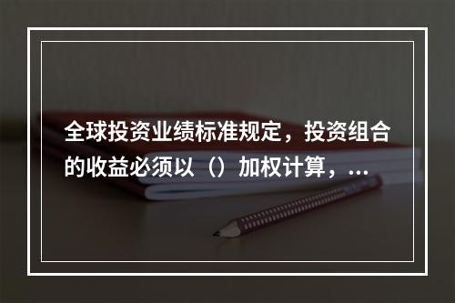 全球投资业绩标准规定，投资组合的收益必须以（）加权计算，或采