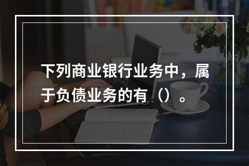 下列商业银行业务中，属于负债业务的有（）。