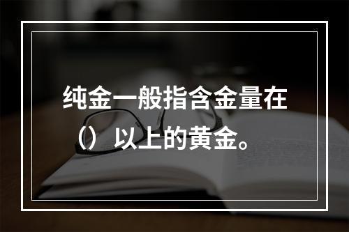 纯金一般指含金量在（）以上的黄金。