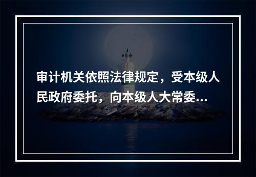 审计机关依照法律规定，受本级人民政府委托，向本级人大常委会提